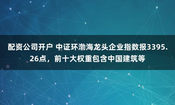 配资公司开户 中证环渤海龙头企业指数报3395.26点，前十大权重包含中国建筑等
