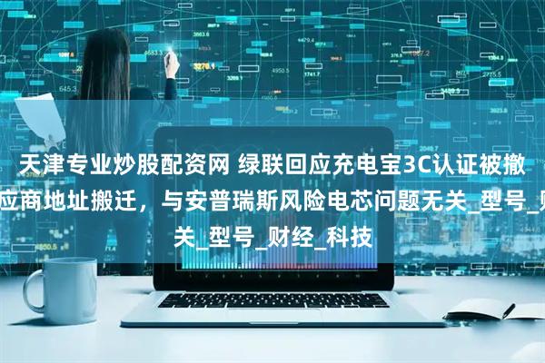 天津专业炒股配资网 绿联回应充电宝3C认证被撤销：为供应商地址搬迁，与安普瑞斯风险电芯问题无关_型号_财经_科技