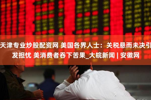 天津专业炒股配资网 美国各界人士：关税悬而未决引发担忧 美消费者吞下苦果_大皖新闻 | 安徽网