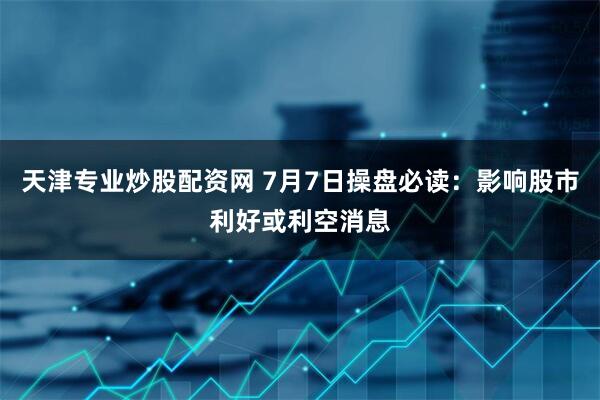 天津专业炒股配资网 7月7日操盘必读：影响股市利好或利空消息