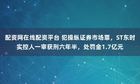 配资网在线配资平台 犯操纵证券市场罪，ST东时实控人一审获刑六年半，处罚金1.7亿元