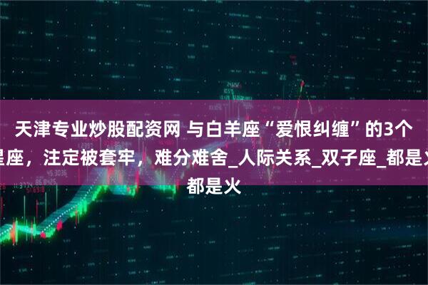 天津专业炒股配资网 与白羊座“爱恨纠缠”的3个星座，注定被套牢，难分难舍_人际关系_双子座_都是火