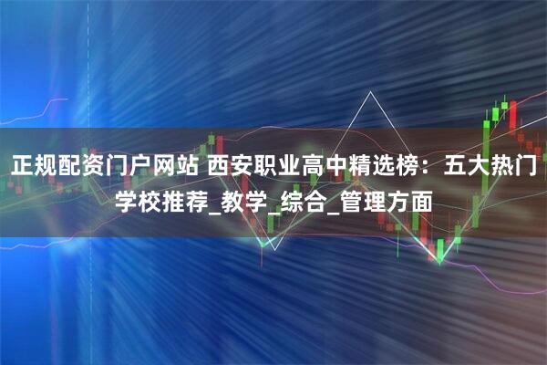 正规配资门户网站 西安职业高中精选榜：五大热门学校推荐_教学_综合_管理方面