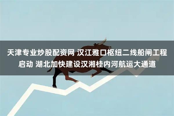 天津专业炒股配资网 汉江雅口枢纽二线船闸工程启动 湖北加快建设汉湘桂内河航运大通道