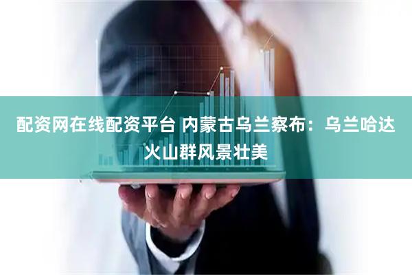 配资网在线配资平台 内蒙古乌兰察布：乌兰哈达火山群风景壮美