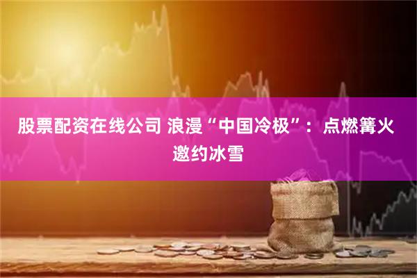 股票配资在线公司 浪漫“中国冷极”：点燃篝火 邀约冰雪
