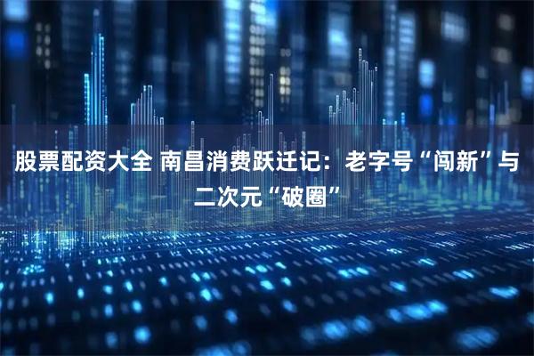 股票配资大全 南昌消费跃迁记：老字号“闯新”与二次元“破圈”