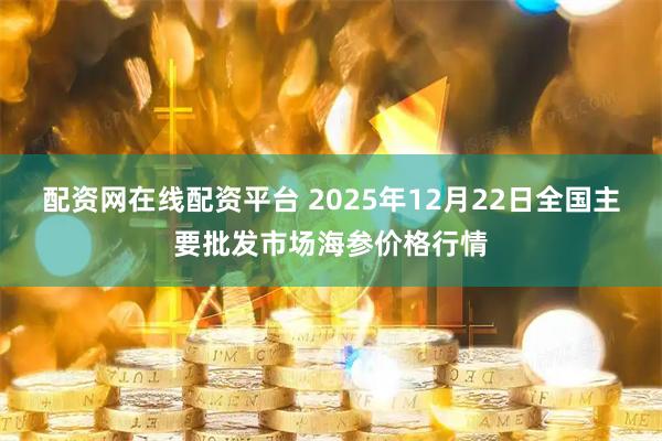 配资网在线配资平台 2025年12月22日全国主要批发市场海参价格行情
