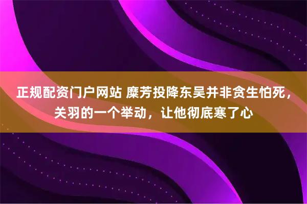 正规配资门户网站 糜芳投降东吴并非贪生怕死，关羽的一个举动，让他彻底寒了心