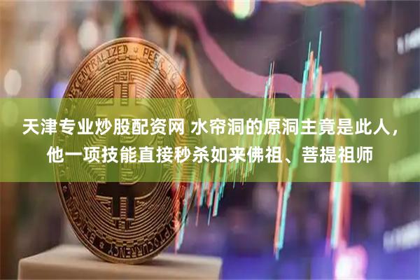 天津专业炒股配资网 水帘洞的原洞主竟是此人，他一项技能直接秒杀如来佛祖、菩提祖师