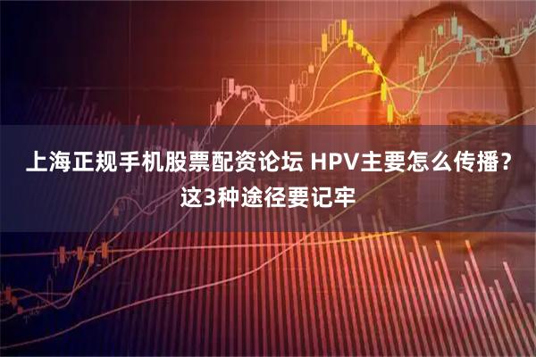 上海正规手机股票配资论坛 HPV主要怎么传播？这3种途径要记牢