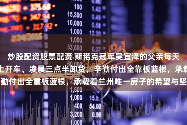 炒股配资股票配资 斯诺克冠军吴宜泽的父亲每天三份工，白天搬货、晚上开车、凌晨三点半卸货，辛勤付出全靠板蓝根，承载着兰州唯一房子的希望与坚持