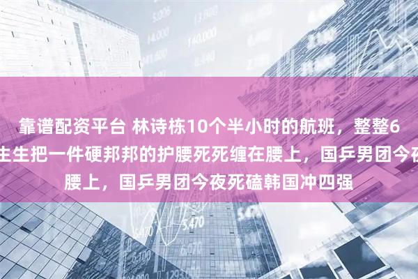 靠谱配资平台 林诗栋10个半小时的航班，整整600多分钟，他硬生生把一件硬邦邦的护腰死死缠在腰上，国乒男团今夜死磕韩国冲四强